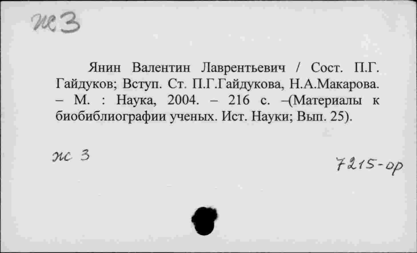﻿«З
Янин Валентин Лаврентьевич / Сост. П.Г. Гайдуков; Вступ. Ст. П.Г.Гайдукова, Н.А.Макарова. - М. : Наука, 2004. - 216 с. -(Материалы к биобиблиографии ученых. Ист. Науки; Вып. 25).
3
'fSLlS-op